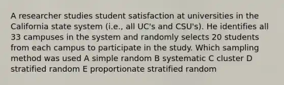 A researcher studies student satisfaction at universities in the California state system (i.e., all UC's and CSU's). He identifies all 33 campuses in the system and randomly selects 20 students from each campus to participate in the study. Which sampling method was used A simple random B systematic C cluster D stratified random E proportionate stratified random