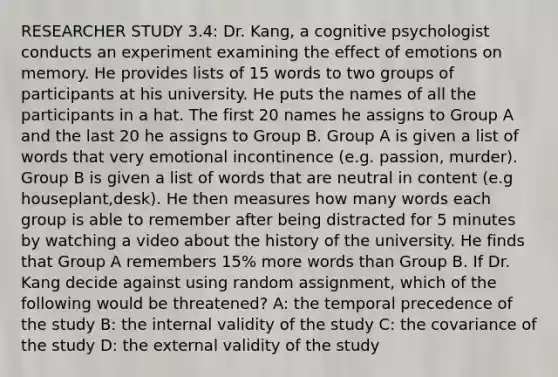 RESEARCHER STUDY 3.4: Dr. Kang, a cognitive psychologist conducts an experiment examining the effect of emotions on memory. He provides lists of 15 words to two groups of participants at his university. He puts the names of all the participants in a hat. The first 20 names he assigns to Group A and the last 20 he assigns to Group B. Group A is given a list of words that very emotional incontinence (e.g. passion, murder). Group B is given a list of words that are neutral in content (e.g houseplant,desk). He then measures how many words each group is able to remember after being distracted for 5 minutes by watching a video about the history of the university. He finds that Group A remembers 15% more words than Group B. If Dr. Kang decide against using random assignment, which of the following would be threatened? A: the temporal precedence of the study B: the internal validity of the study C: the covariance of the study D: the external validity of the study