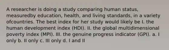 A researcher is doing a study comparing human status, measuredby education, health, and living standards, in a variety ofcountries. The best index for her study would likely be I. the human development index (HDI). II. the global multidimensional poverty index (MPI). III. the genuine progress indicator (GPI). a. I only b. II only c. III only d. I and II