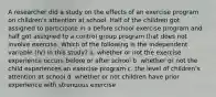 A researcher did a study on the effects of an exercise program on children's attention at school. Half of the children got assigned to participate in a before school exercise program and half got assigned to a control group program that does not involve exercise. Which of the following is the independent variable (IV) in this study? a. whether or not the exercise experience occurs before or after school b. whether or not the child experiences an exercise program c. the level of children's attention at school d. whether or not children have prior experience with strenuous exercise