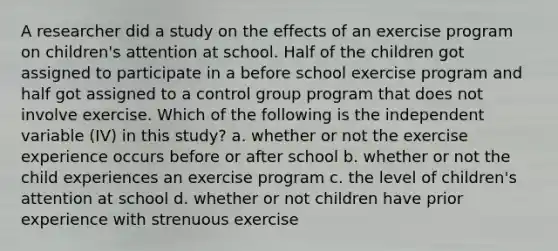 A researcher did a study on the effects of an exercise program on children's attention at school. Half of the children got assigned to participate in a before school exercise program and half got assigned to a control group program that does not involve exercise. Which of the following is the independent variable (IV) in this study? a. whether or not the exercise experience occurs before or after school b. whether or not the child experiences an exercise program c. the level of children's attention at school d. whether or not children have prior experience with strenuous exercise