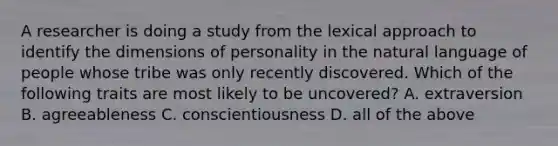 A researcher is doing a study from the lexical approach to identify the dimensions of personality in the natural language of people whose tribe was only recently discovered. Which of the following traits are most likely to be uncovered? A. extraversion B. agreeableness C. conscientiousness D. all of the above