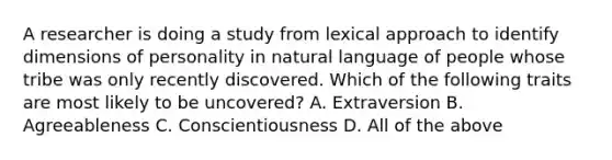 A researcher is doing a study from lexical approach to identify dimensions of personality in natural language of people whose tribe was only recently discovered. Which of the following traits are most likely to be uncovered? A. Extraversion B. Agreeableness C. Conscientiousness D. All of the above