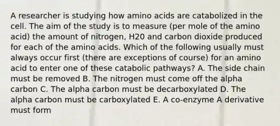 A researcher is studying how amino acids are catabolized in the cell. The aim of the study is to measure (per mole of the amino acid) the amount of nitrogen, H20 and carbon dioxide produced for each of the amino acids. Which of the following usually must always occur first (there are exceptions of course) for an amino acid to enter one of these catabolic pathways? A. The side chain must be removed B. The nitrogen must come off the alpha carbon C. The alpha carbon must be decarboxylated D. The alpha carbon must be carboxylated E. A co-enzyme A derivative must form