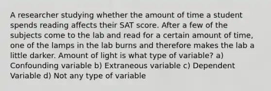 A researcher studying whether the amount of time a student spends reading affects their SAT score. After a few of the subjects come to the lab and read for a certain amount of time, one of the lamps in the lab burns and therefore makes the lab a little darker. Amount of light is what type of variable? a) Confounding variable b) Extraneous variable c) Dependent Variable d) Not any type of variable