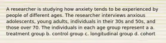 A researcher is studying how anxiety tends to be experienced by people of different ages. The researcher interviews anxious adolescents, young adults, individuals in their 30s and 50s, and those over 70. The individuals in each age group represent a a. treatment group b. control group c. longitudinal group d. cohort