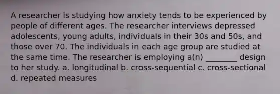 A researcher is studying how anxiety tends to be experienced by people of different ages. The researcher interviews depressed adolescents, young adults, individuals in their 30s and 50s, and those over 70. The individuals in each age group are studied at the same time. The researcher is employing a(n) ________ design to her study. a. longitudinal b. cross-sequential c. cross-sectional d. repeated measures