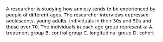 A researcher is studying how anxiety tends to be experienced by people of different ages. The researcher interviews depressed adolescents, young adults, individuals in their 30s and 50s and those over 70. The individuals in each age group represent a: A. treatment group B. control group C. longitudinal group D. cohort