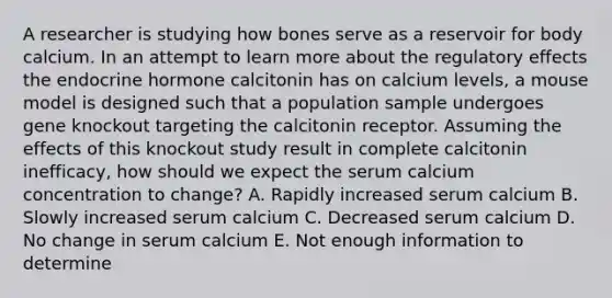 A researcher is studying how bones serve as a reservoir for body calcium. In an attempt to learn more about the regulatory effects the endocrine hormone calcitonin has on calcium levels, a mouse model is designed such that a population sample undergoes gene knockout targeting the calcitonin receptor. Assuming the effects of this knockout study result in complete calcitonin inefficacy, how should we expect the serum calcium concentration to change? A. Rapidly increased serum calcium B. Slowly increased serum calcium C. Decreased serum calcium D. No change in serum calcium E. Not enough information to determine