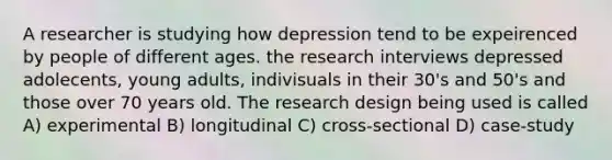 A researcher is studying how depression tend to be expeirenced by people of different ages. the research interviews depressed adolecents, young adults, indivisuals in their 30's and 50's and those over 70 years old. The research design being used is called A) experimental B) longitudinal C) cross-sectional D) case-study