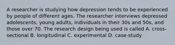 A researcher is studying how depression tends to be experienced by people of different ages. The researcher interviews depressed adolescents, young adults, individuals in their 30s and 50s, and those over 70. The research design being used is called A. cross-sectional B. longitudinal C. experimental D. case-study