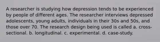 A researcher is studying how depression tends to be experienced by people of different ages. The researcher interviews depressed adolescents, young adults, individuals in their 30s and 50s, and those over 70. The research design being used is called a. cross-sectional. b. longitudinal. c. experimental. d. case-study.