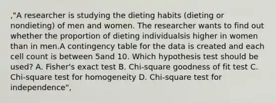 ,"A researcher is studying the dieting habits (dieting or nondieting) of men and women. The researcher wants to find out whether the proportion of dieting individualsis higher in women than in men.A contingency table for the data is created and each cell count is between 5and 10. Which hypothesis test should be used? A. Fisher's exact test B. Chi-square goodness of fit test C. Chi-square test for homogeneity D. Chi-square test for independence",