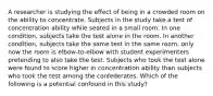 A researcher is studying the effect of being in a crowded room on the ability to concentrate. Subjects in the study take a test of concentration ability while seated in a small room. In one condition, subjects take the test alone in the room. In another condition, subjects take the same test in the same room, only now the room is elbow-to-elbow with student experimenters pretending to also take the test. Subjects who took the test alone were found to score higher in concentration ability than subjects who took the test among the confederates. Which of the following is a potential confound in this study?