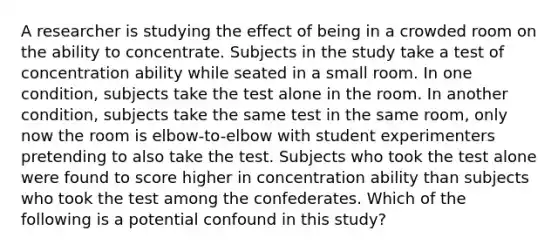 A researcher is studying the effect of being in a crowded room on the ability to concentrate. Subjects in the study take a test of concentration ability while seated in a small room. In one condition, subjects take the test alone in the room. In another condition, subjects take the same test in the same room, only now the room is elbow-to-elbow with student experimenters pretending to also take the test. Subjects who took the test alone were found to score higher in concentration ability than subjects who took the test among the confederates. Which of the following is a potential confound in this study?