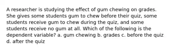 A researcher is studying the effect of gum chewing on grades. She gives some students gum to chew before their quiz, some students receive gum to chew during the quiz, and some students receive no gum at all. Which of the following is the dependent variable? a. gum chewing b. grades c. before the quiz d. after the quiz