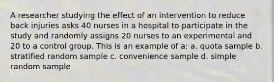 A researcher studying the effect of an intervention to reduce back injuries asks 40 nurses in a hospital to participate in the study and randomly assigns 20 nurses to an experimental and 20 to a control group. This is an example of a: a. quota sample b. stratified random sample c. convenience sample d. simple random sample