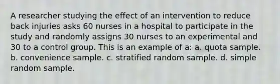 A researcher studying the effect of an intervention to reduce back injuries asks 60 nurses in a hospital to participate in the study and randomly assigns 30 nurses to an experimental and 30 to a control group. This is an example of a: a. quota sample. b. convenience sample. c. stratified random sample. d. simple random sample.