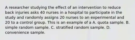 A researcher studying the effect of an intervention to reduce back injuries asks 40 nurses in a hospital to participate in the study and randomly assigns 20 nurses to an experimental and 20 to a control group. This is an example of a A. quota sample. B. simple random sample. C. stratified random sample. D. convenience sample.