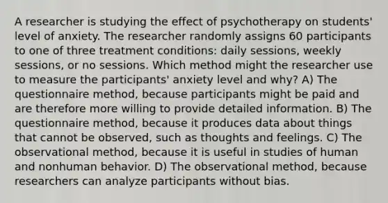 A researcher is studying the effect of psychotherapy on students' level of anxiety. The researcher randomly assigns 60 participants to one of three treatment conditions: daily sessions, weekly sessions, or no sessions. Which method might the researcher use to measure the participants' anxiety level and why? A) The questionnaire method, because participants might be paid and are therefore more willing to provide detailed information. B) The questionnaire method, because it produces data about things that cannot be observed, such as thoughts and feelings. C) The observational method, because it is useful in studies of human and nonhuman behavior. D) The observational method, because researchers can analyze participants without bias.