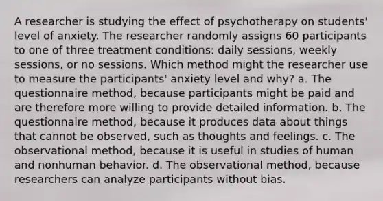 A researcher is studying the effect of psychotherapy on students' level of anxiety. The researcher randomly assigns 60 participants to one of three treatment conditions: daily sessions, weekly sessions, or no sessions. Which method might the researcher use to measure the participants' anxiety level and why? a. The questionnaire method, because participants might be paid and are therefore more willing to provide detailed information. b. The questionnaire method, because it produces data about things that cannot be observed, such as thoughts and feelings. c. The observational method, because it is useful in studies of human and nonhuman behavior. d. The observational method, because researchers can analyze participants without bias.