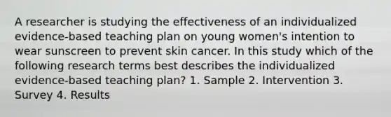 A researcher is studying the effectiveness of an individualized evidence-based teaching plan on young women's intention to wear sunscreen to prevent skin cancer. In this study which of the following research terms best describes the individualized evidence-based teaching plan? 1. Sample 2. Intervention 3. Survey 4. Results