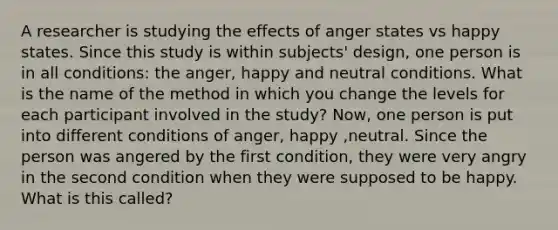 A researcher is studying the effects of anger states vs happy states. Since this study is within subjects' design, one person is in all conditions: the anger, happy and neutral conditions. What is the name of the method in which you change the levels for each participant involved in the study? Now, one person is put into different conditions of anger, happy ,neutral. Since the person was angered by the first condition, they were very angry in the second condition when they were supposed to be happy. What is this called?