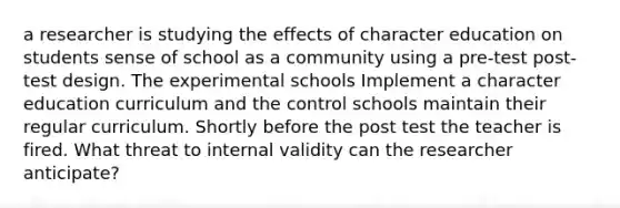 a researcher is studying the effects of character education on students sense of school as a community using a pre-test post-test design. The experimental schools Implement a character education curriculum and the control schools maintain their regular curriculum. Shortly before the post test the teacher is fired. What threat to internal validity can the researcher anticipate?