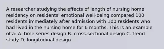 A researcher studying the effects of length of nursing home residency on residents' emotional well-being compared 100 residents immediately after admission with 100 residents who had lived in the nursing home for 6 months. This is an example of a: A. time series design B. cross-sectional design C. trend study D. longitudinal design