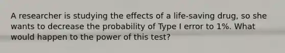 A researcher is studying the effects of a life-saving drug, so she wants to decrease the probability of Type I error to 1%. What would happen to the power of this test?