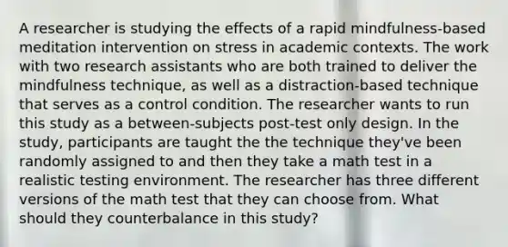 A researcher is studying the effects of a rapid mindfulness-based meditation intervention on stress in academic contexts. The work with two research assistants who are both trained to deliver the mindfulness technique, as well as a distraction-based technique that serves as a control condition. The researcher wants to run this study as a between-subjects post-test only design. In the study, participants are taught the the technique they've been randomly assigned to and then they take a math test in a realistic testing environment. The researcher has three different versions of the math test that they can choose from. What should they counterbalance in this study?