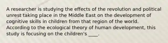 A researcher is studying the effects of the revolution and political unrest taking place in the Middle East on the development of cognitive skills in children from that region of the world. According to the ecological theory of human development, this study is focusing on the children's ____.