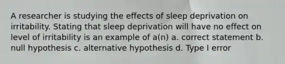 A researcher is studying the effects of sleep deprivation on irritability. Stating that sleep deprivation will have no effect on level of irritability is an example of a(n) a. correct statement b. null hypothesis c. alternative hypothesis d. Type I error