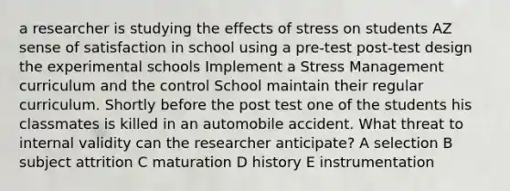 a researcher is studying the effects of stress on students AZ sense of satisfaction in school using a pre-test post-test design the experimental schools Implement a Stress Management curriculum and the control School maintain their regular curriculum. Shortly before the post test one of the students his classmates is killed in an automobile accident. What threat to internal validity can the researcher anticipate? A selection B subject attrition C maturation D history E instrumentation