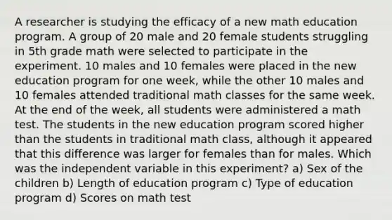 A researcher is studying the efficacy of a new math education program. A group of 20 male and 20 female students struggling in 5th grade math were selected to participate in the experiment. 10 males and 10 females were placed in the new education program for one week, while the other 10 males and 10 females attended traditional math classes for the same week. At the end of the week, all students were administered a math test. The students in the new education program scored higher than the students in traditional math class, although it appeared that this difference was larger for females than for males. Which was the independent variable in this experiment? a) Sex of the children b) Length of education program c) Type of education program d) Scores on math test