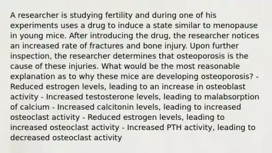 A researcher is studying fertility and during one of his experiments uses a drug to induce a state similar to menopause in young mice. After introducing the drug, the researcher notices an increased rate of fractures and bone injury. Upon further inspection, the researcher determines that osteoporosis is the cause of these injuries. What would be the most reasonable explanation as to why these mice are developing osteoporosis? - Reduced estrogen levels, leading to an increase in osteoblast activity - Increased testosterone levels, leading to malabsorption of calcium - Increased calcitonin levels, leading to increased osteoclast activity - Reduced estrogen levels, leading to increased osteoclast activity - Increased PTH activity, leading to decreased osteoclast activity