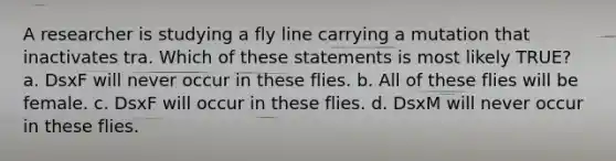 A researcher is studying a fly line carrying a mutation that inactivates tra. Which of these statements is most likely TRUE? a. DsxF will never occur in these flies. b. All of these flies will be female. c. DsxF will occur in these flies. d. DsxM will never occur in these flies.