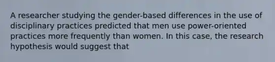 A researcher studying the gender-based differences in the use of disciplinary practices predicted that men use power-oriented practices more frequently than women. In this case, the research hypothesis would suggest that