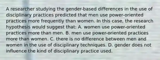 A researcher studying the gender-based differences in the use of disciplinary practices predicted that men use power-oriented practices more frequently than women. In this case, the research hypothesis would suggest that: A. women use power-oriented practices more than men. B. men use power-oriented practices more than women. C. there is no difference between men and women in the use of disciplinary techniques. D. gender does not influence the kind of disciplinary practice used.