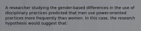 A researcher studying the gender-based differences in the use of disciplinary practices predicted that men use power-oriented practices more frequently than women. In this case, the research hypothesis would suggest that: