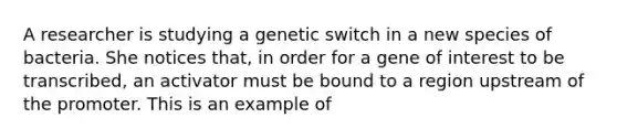 A researcher is studying a genetic switch in a new species of bacteria. She notices that, in order for a gene of interest to be transcribed, an activator must be bound to a region upstream of the promoter. This is an example of