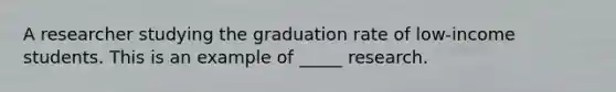 A researcher studying the graduation rate of low-income students. This is an example of _____ research.