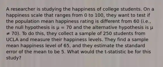 A researcher is studying the happiness of college students. On a happiness scale that ranges from 0 to 100, they want to test if the population mean happiness rating is different from 60 (i.e., the null hypothesis is μ = 70 and the alternative hypothesis is μ ≠ 70). To do this, they collect a sample of 250 students from UCLA and measure their happiness levels. They find a sample mean happiness level of 65, and they estimate the standard error of the mean to be 5. What would the t-statistic be for this study?