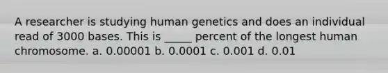 A researcher is studying human genetics and does an individual read of 3000 bases. This is _____ percent of the longest human chromosome. a. 0.00001 b. 0.0001 c. 0.001 d. 0.01