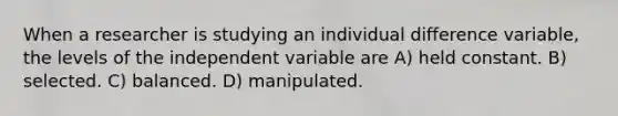 When a researcher is studying an individual difference variable, the levels of the independent variable are A) held constant. B) selected. C) balanced. D) manipulated.