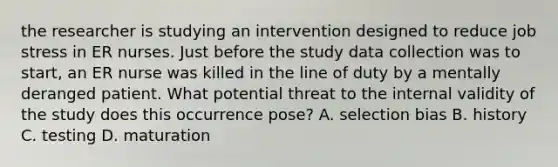 the researcher is studying an intervention designed to reduce job stress in ER nurses. Just before the study data collection was to start, an ER nurse was killed in the line of duty by a mentally deranged patient. What potential threat to the internal validity of the study does this occurrence pose? A. selection bias B. history C. testing D. maturation