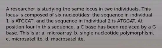 A researcher is studying the same locus in two individuals. This locus is composed of six nucleotides: the sequence in individual 1 is ATGCAT, and the sequence in individual 2 is ATGGAT. At position four in this sequence, a C base has been replaced by a G base. This is a: a. microarray. b. single nucleotide polymorphism. c. microsatellite. d. macrosatellite.