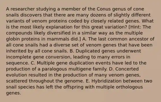 A researcher studying a member of the Conus genus of cone snails discovers that there are many dozens of slightly different variants of venom proteins coded by closely related genes. What is the most likely explanation for this great variation? [Hint: The compounds likely diversified in a similar way as the multiple globin proteins in mammals did.] A. The last common ancestor of all cone snails had a diverse set of venom genes that have been inherited by all cone snails. B. Duplicated genes underwent incomplete gene conversion, leading to many errors in sequence. C. Multiple gene duplication events have led to the production of a paralogous multigene family. D. Concerted evolution resulted in the production of many venom genes, scattered throughout the genome. E. Hybridization between two snail species has left the offspring with multiple orthologous genes.