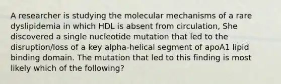 A researcher is studying the molecular mechanisms of a rare dyslipidemia in which HDL is absent from circulation, She discovered a single nucleotide mutation that led to the disruption/loss of a key alpha-helical segment of apoA1 lipid binding domain. The mutation that led to this finding is most likely which of the following?