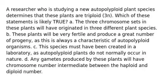 A researcher who is studying a new autopolyploid plant species determines that these plants are triploid (3n). Which of these statements is likely TRUE? a. The three chromosome sets in these plants will have originated in three different plant species. b. These plants will be very fertile and produce a great number of progeny, as this is always a characteristic of autopolyploid organisms. c. This species must have been created in a laboratory, as autopolyploid plants do not normally occur in nature. d. Any gametes produced by these plants will have chromosome number intermediate between the haploid and diploid number.